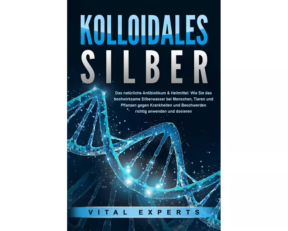 KOLLOIDALES SILBER - Das natürliche Antibiotikum & Heilmittel: Wie Sie das hochwirksame Silberwasser bei Menschen, Tieren und Pflanzen gegen Krankheit