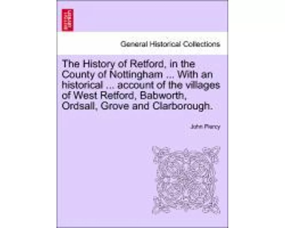 The History of Retford, in the County of Nottingham ... with an Historical ... Account of the Villages of West Retford, Babworth, Ordsall, Grove and C
