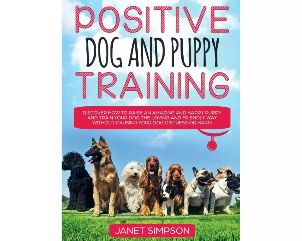 Positive Dog and Puppy Training Discover How to Raise an Amazing and Happy Puppy and Train your Dog the Loving and Friendly Way without Causing Your D