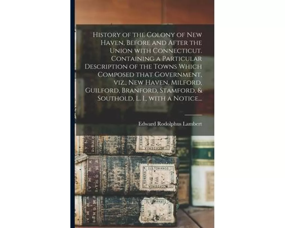 History of the Colony of New Haven, Before and After the Union With Connecticut. Containing a Particular Description of the Towns Which Composed That