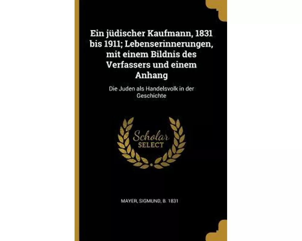 Ein Jüdischer Kaufmann, 1831 Bis 1911; Lebenserinnerungen, Mit Einem Bildnis Des Verfassers Und Einem Anhang: Die Juden ALS Handelsvolk in Der Geschic