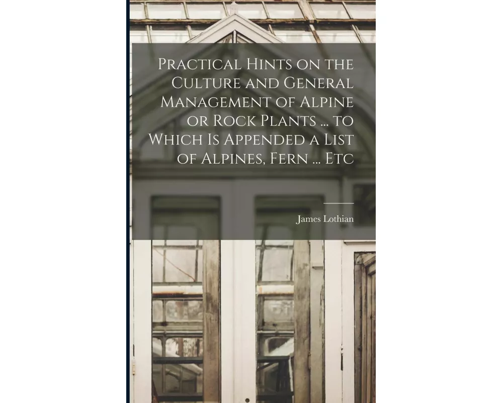 Practical Hints on the Culture and General Management of Alpine or Rock Plants ... to Which is Appended a List of Alpines, Fern ... Etc