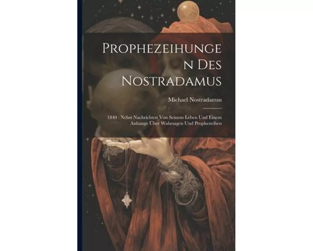 Prophezeihungen Des Nostradamus: 1840: Nebst Nachrichten Von Seinem Leben Und Einem Anhange Über Wahrsagen Und Prophezeihen