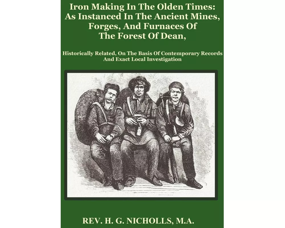 Iron Making in the Olden Times as Instanced in the Ancient Mines, Forges, and Furnaces of The Forest of Dean