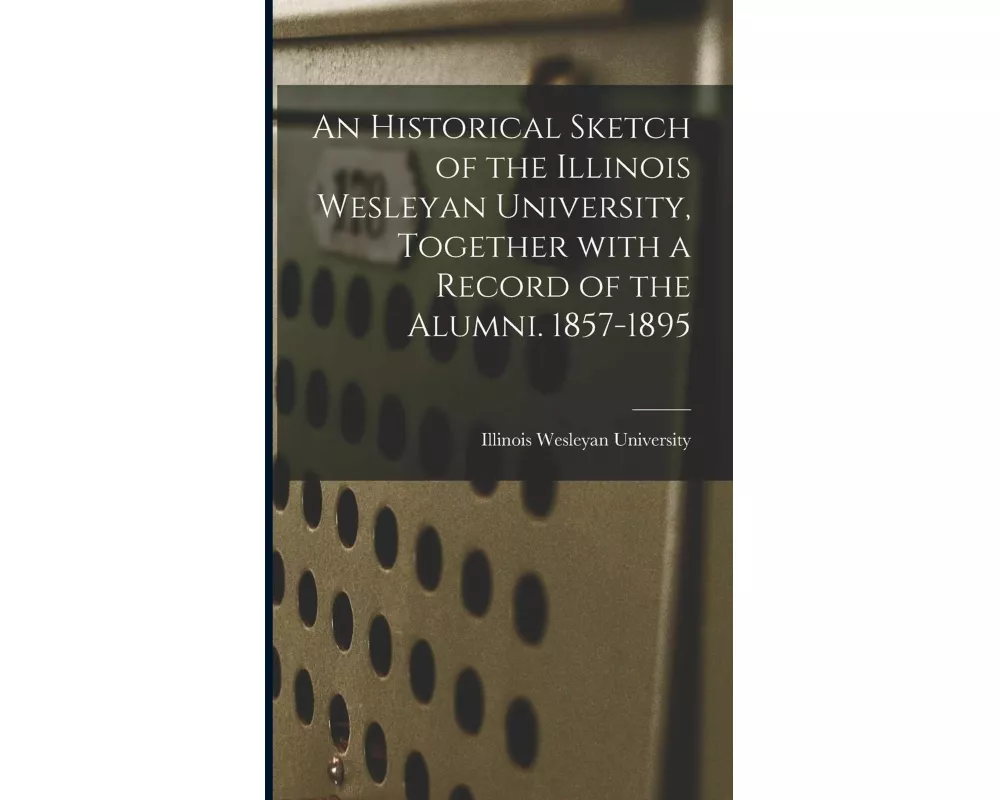 An Historical Sketch of the Illinois Wesleyan University, Together With a Record of the Alumni. 1857-1895
