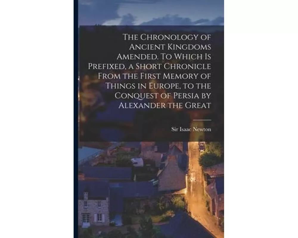 The Chronology of Ancient Kingdoms Amended. To Which is Prefixed, a Short Chronicle From the First Memory of Things in Europe, to the Conquest of Pers