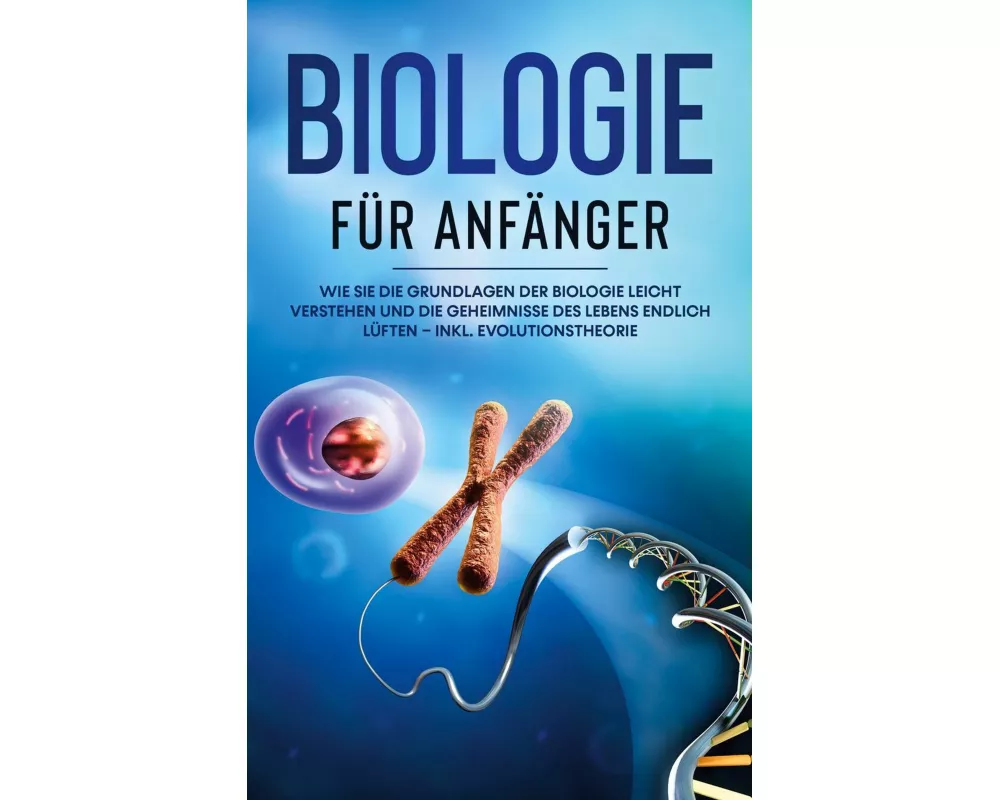 Biologie für Anfänger: Wie Sie die Grundlagen der Biologie leicht verstehen und die Geheimnisse des Lebens endlich lüften - inkl. Evolutionstheorie
