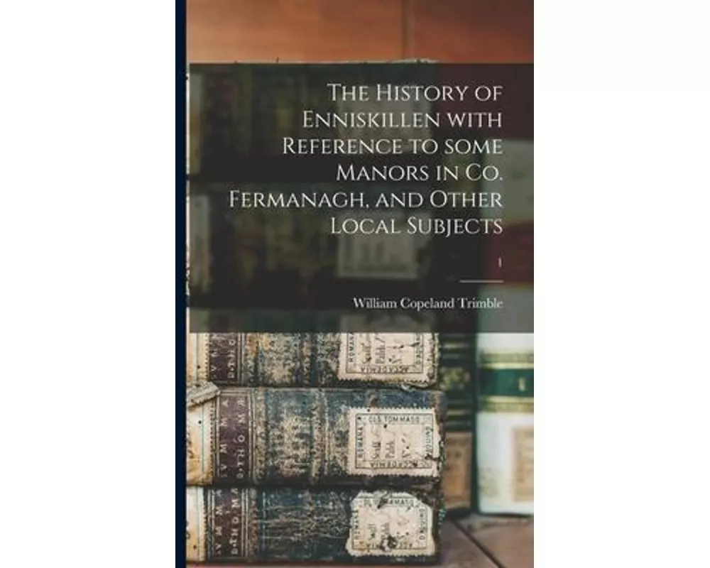 The History of Enniskillen With Reference to Some Manors in Co. Fermanagh, and Other Local Subjects; 1
