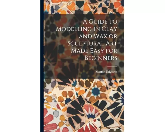 A Guide to Modelling in Clay and Wax or Sculptural Art Made Easy for Beginners