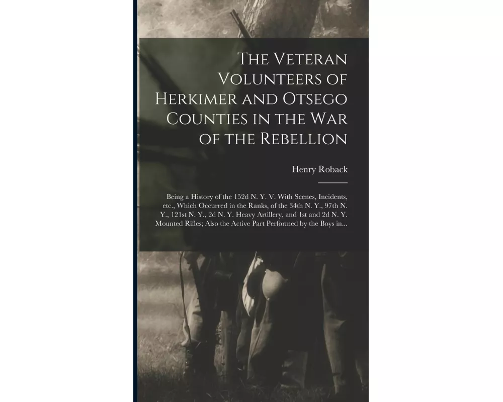 The Veteran Volunteers of Herkimer and Otsego Counties in the War of the Rebellion; Being a History of the 152d N. Y. V. With Scenes, Incidents, Etc.,
