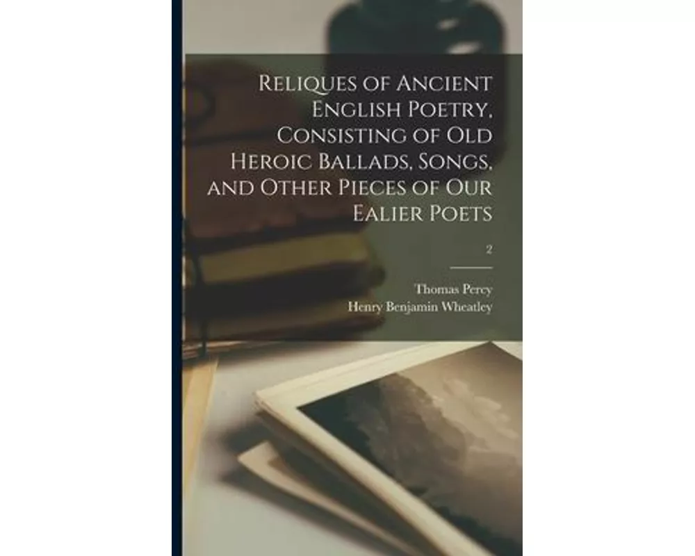 Reliques of Ancient English Poetry, Consisting of Old Heroic Ballads, Songs, and Other Pieces of Our Ealier Poets; 2