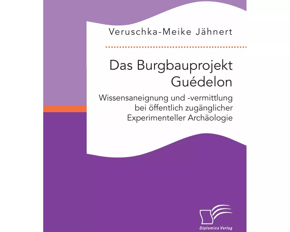 Das Burgbauprojekt Guédelon: Wissensaneignung und -vermittlung bei öffentlich zugänglicher Experimenteller Archäologie