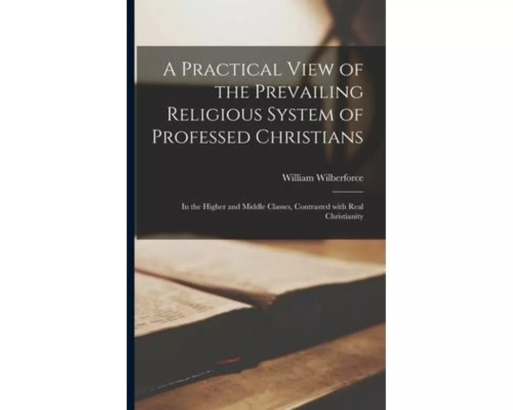 A Practical View of the Prevailing Religious System of Professed Christians: in the Higher and Middle Classes, Contrasted With Real Christianity