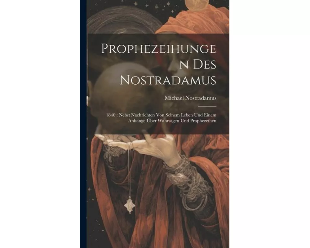 Prophezeihungen Des Nostradamus: 1840: Nebst Nachrichten Von Seinem Leben Und Einem Anhange Über Wahrsagen Und Prophezeihen