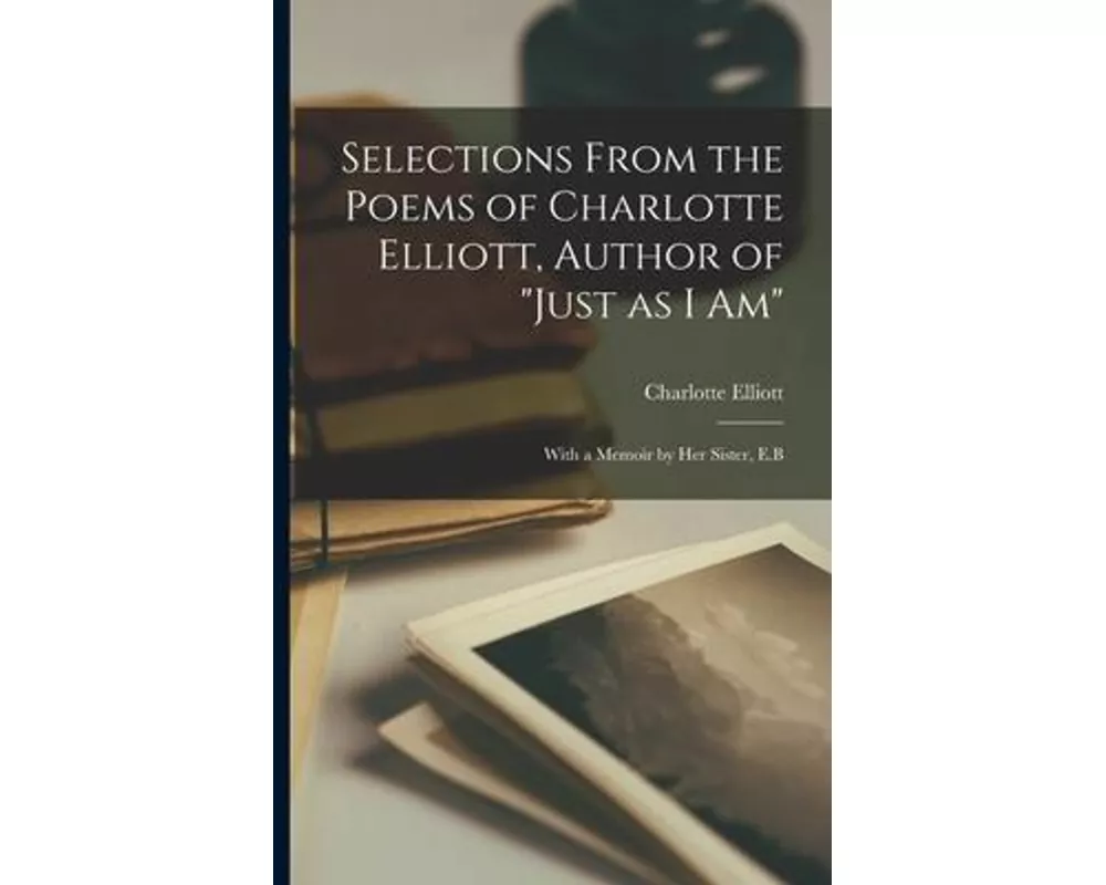 Selections From the Poems of Charlotte Elliott, Author of "Just as I Am": With a Memoir by Her Sister, E.B