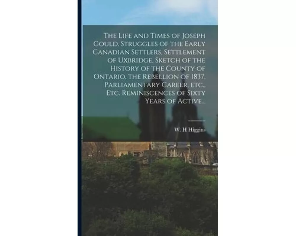 The Life and Times of Joseph Gould. Struggles of the Early Canadian Settlers, Settlement of Uxbridge, Sketch of the History of the County of Ontario