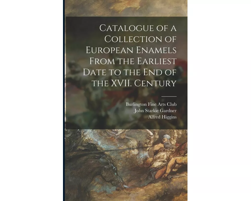 Catalogue of a Collection of European Enamels From the Earliest Date to the End of the XVII. Century