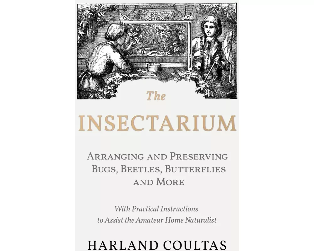 The Insectarium - Collecting, Arranging and Preserving Bugs, Beetles, Butterflies and More - With Practical Instructions to Assist the Amateur Home Na
