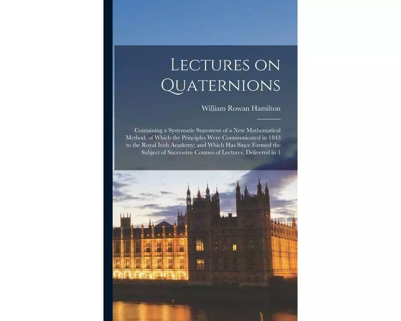 Lectures on Quaternions; Containing a Systematic Statement of a new Mathematical Method; of Which the Principles Were Communicated in 1843 to the Roya