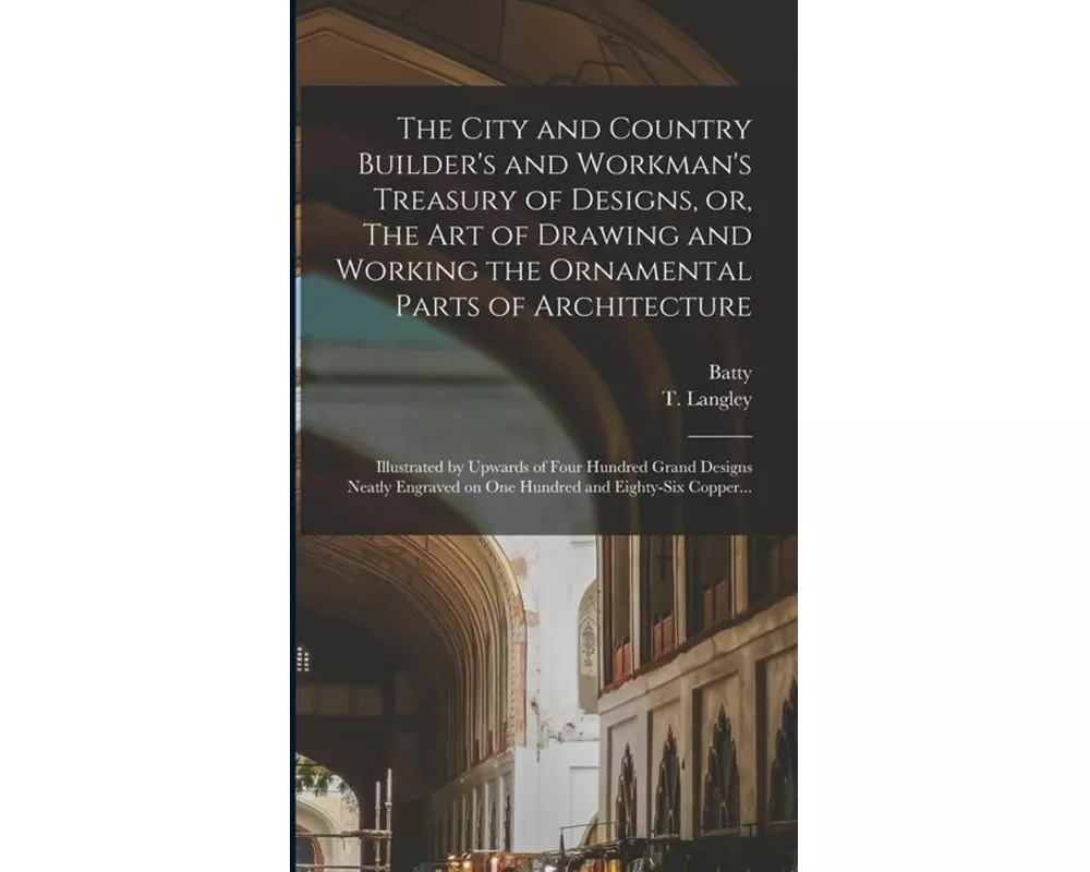The City and Country Builder's and Workman's Treasury of Designs, or, The Art of Drawing and Working the Ornamental Parts of Architecture