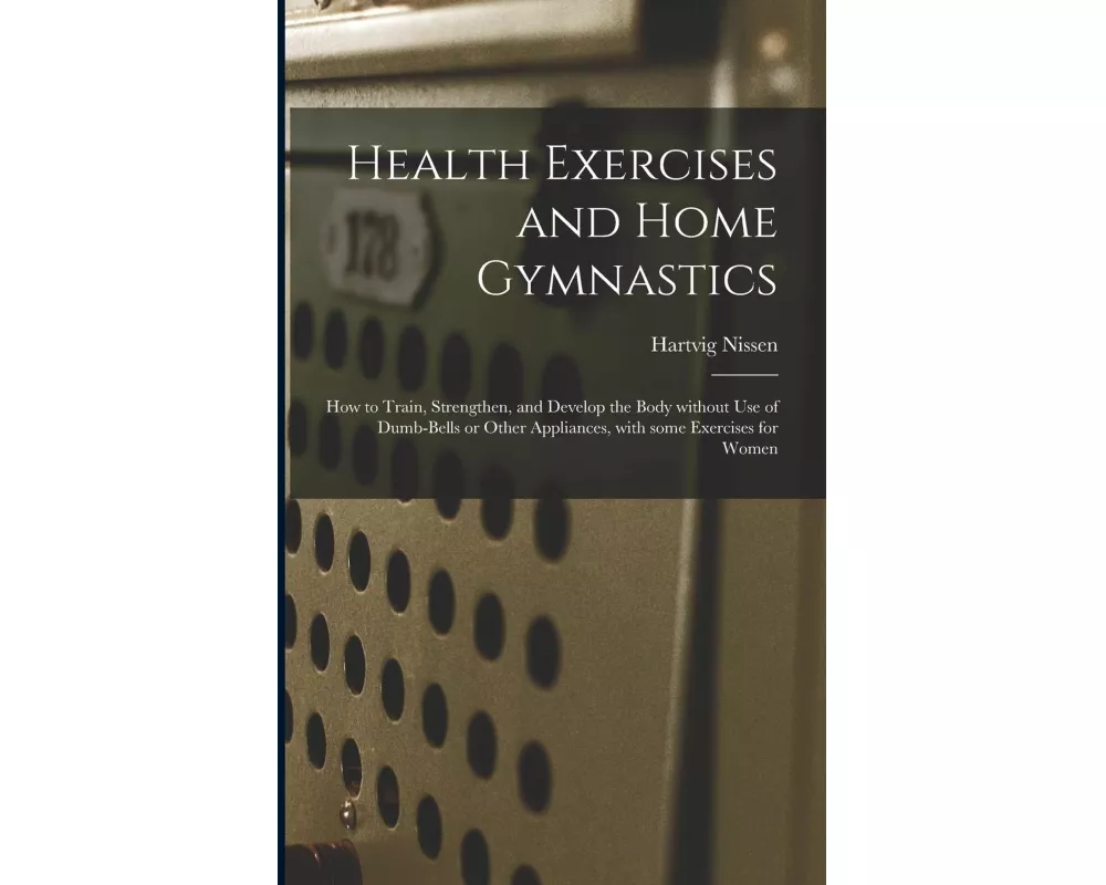Health Exercises and Home Gymnastics: How to Train, Strengthen, and Develop the Body Without Use of Dumb-bells or Other Appliances, With Some Exercise