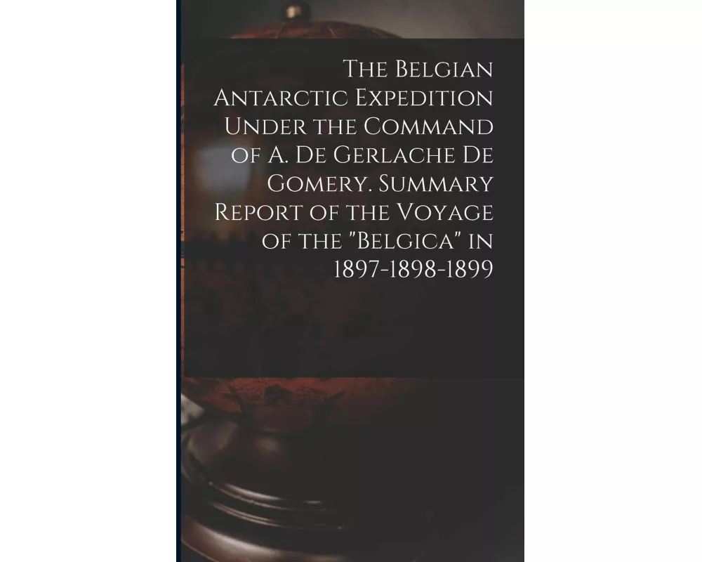 The Belgian Antarctic Expedition Under the Command of A. de Gerlache de Gomery. Summary Report of the Voyage of the "Belgica" in 1897-1898-1899
