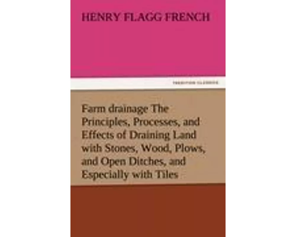 Farm drainage The Principles, Processes, and Effects of Draining Land with Stones, Wood, Plows, and Open Ditches, and Especially with Tiles