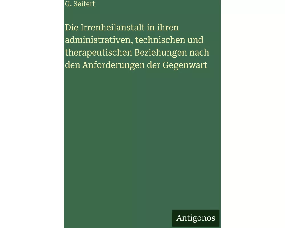 Die Irrenheilanstalt in ihren administrativen, technischen und therapeutischen Beziehungen nach den Anforderungen der Gegenwart