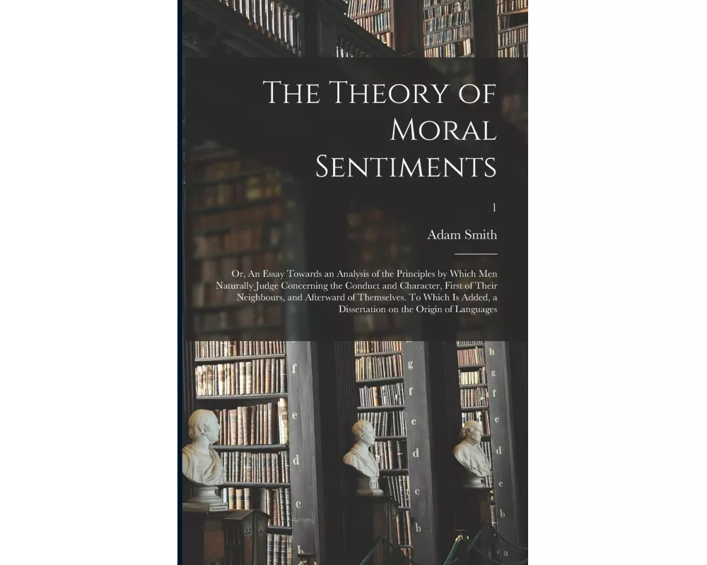 The Theory of Moral Sentiments; or, An Essay Towards an Analysis of the Principles by Which Men Naturally Judge Concerning the Conduct and Character,