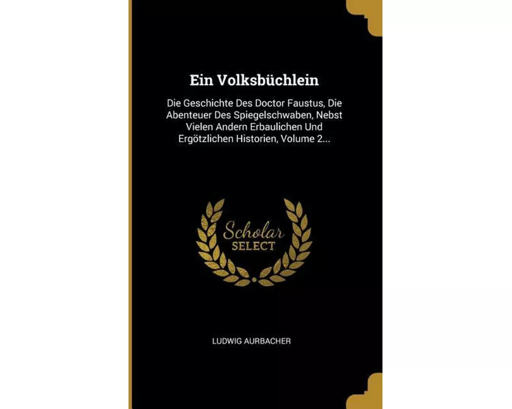 Ein Volksbüchlein: Die Geschichte Des Doctor Faustus, Die Abenteuer Des Spiegelschwaben, Nebst Vielen Andern Erbaulichen Und Ergötzlichen