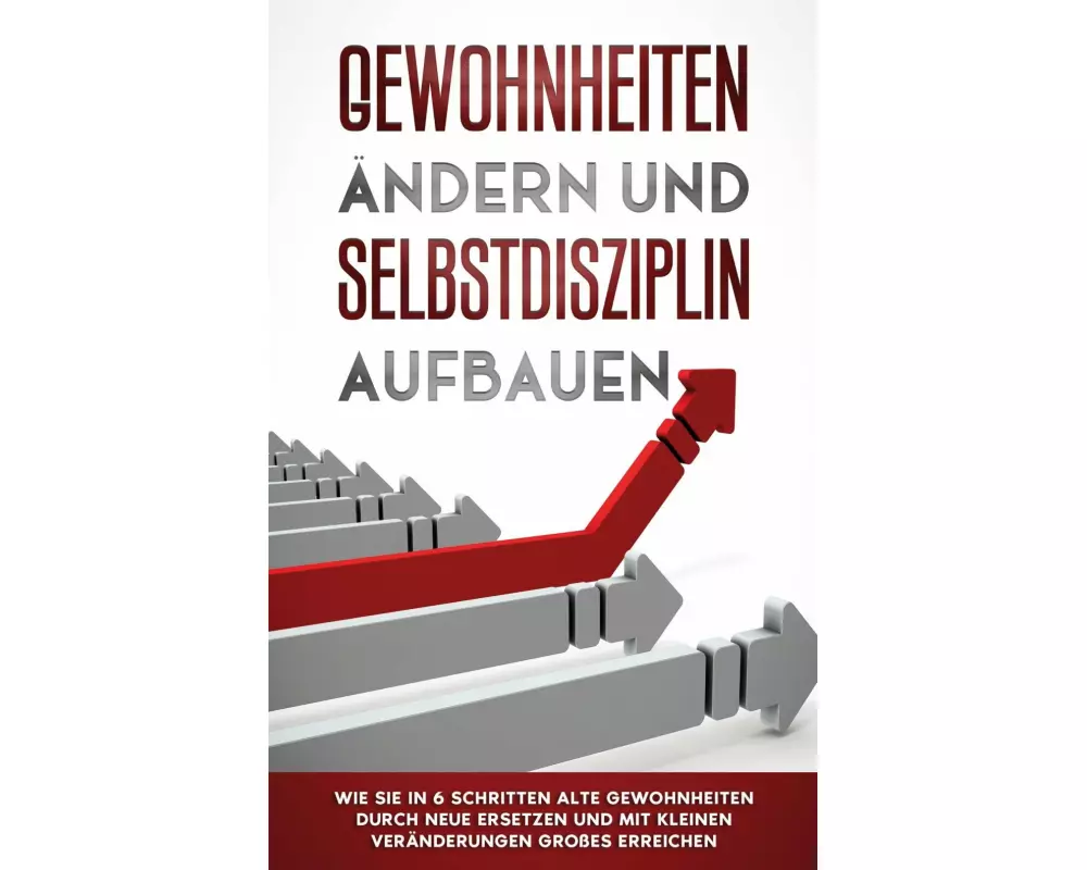 Gewohnheiten ändern und Selbstdisziplin aufbauen: Wie Sie in 6 Schritten alte Gewohnheiten durch neue ersetzen und mit kleinen Veränderungen Großes er