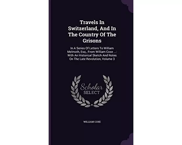 Travels in Switzerland, and in the Country of the Grisons: In a Series of Letters to William Melmoth, Esq., from William Coxe ...: With an Historical