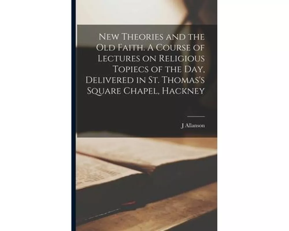 New Theories and the old Faith. A Course of Lectures on Religious Topiecs of the day, Delivered in St. Thomas's Square Chapel, Hackney