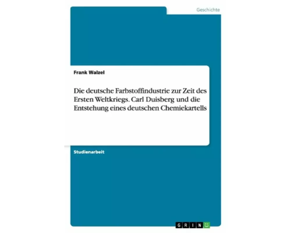 Die deutsche Farbstoffindustrie zur Zeit des Ersten Weltkriegs. Carl Duisberg und die Entstehung eines deutschen Chemiekartells