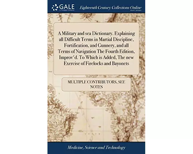 A Military and sea Dictionary. Explaining all Difficult Terms in Martial Discipline, Fortification, and Gunnery, and all Terms of Navigation The Fourt