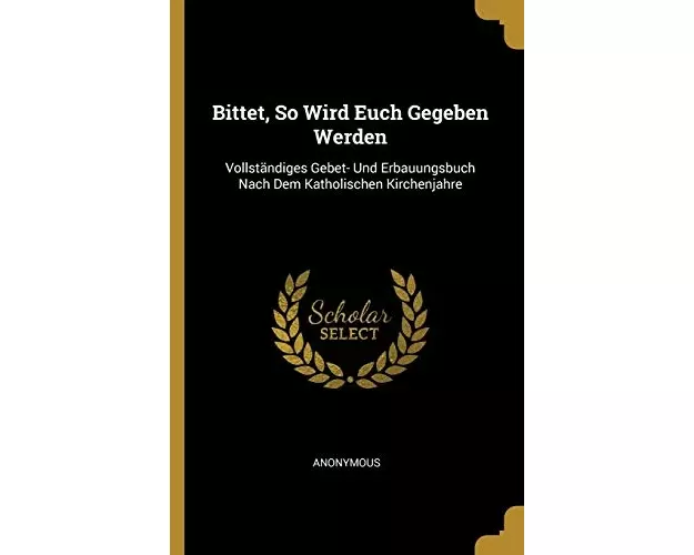 Bittet, So Wird Euch Gegeben Werden: Vollständiges Gebet- Und Erbauungsbuch Nach Dem Katholischen Kirchenjahre