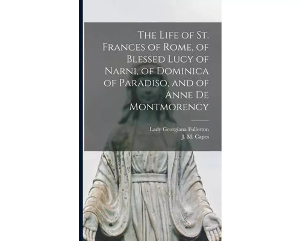 The Life of St. Frances of Rome, of Blessed Lucy of Narni, of Dominica of Paradiso, and of Anne De Montmorency [microform]