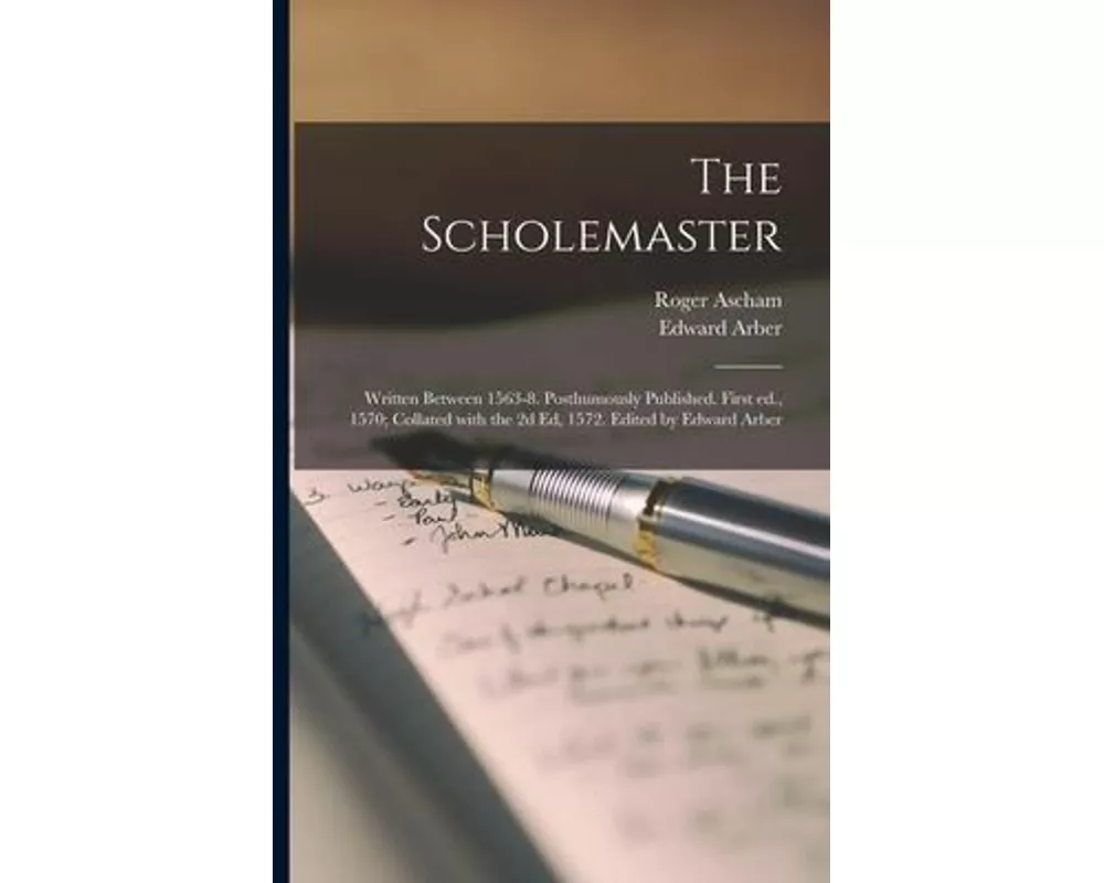 The Scholemaster; Written Between 1563-8. Posthumously Published. First Ed., 1570; Collated With the 2d Ed, 1572. Edited by Edward Arber
