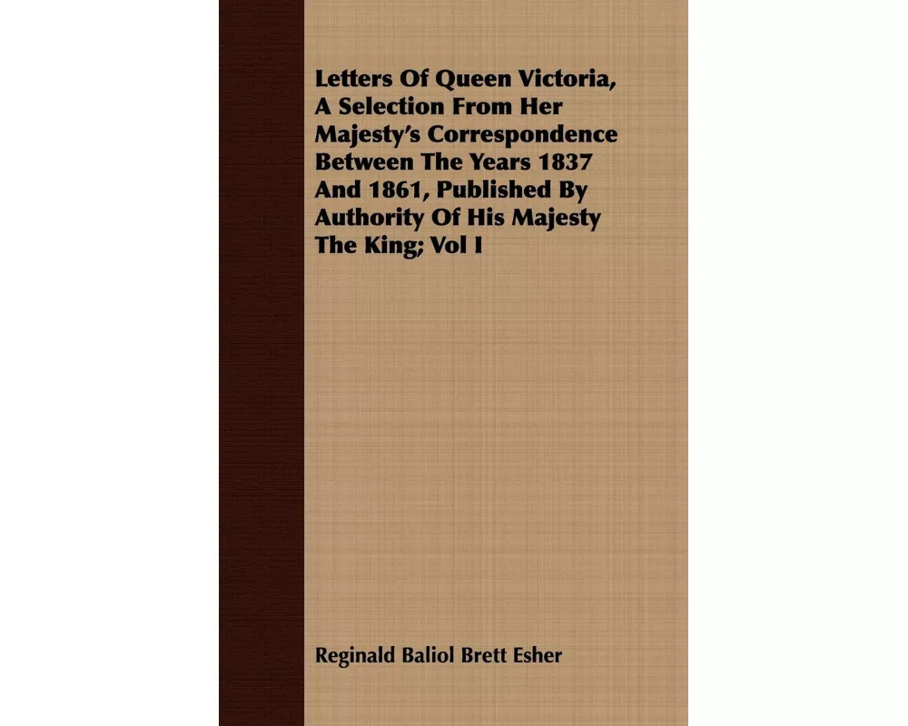 Letters Of Queen Victoria, A Selection From Her Majesty's Correspondence Between The Years 1837 And 1861, Published By Authority Of His Majesty The Ki