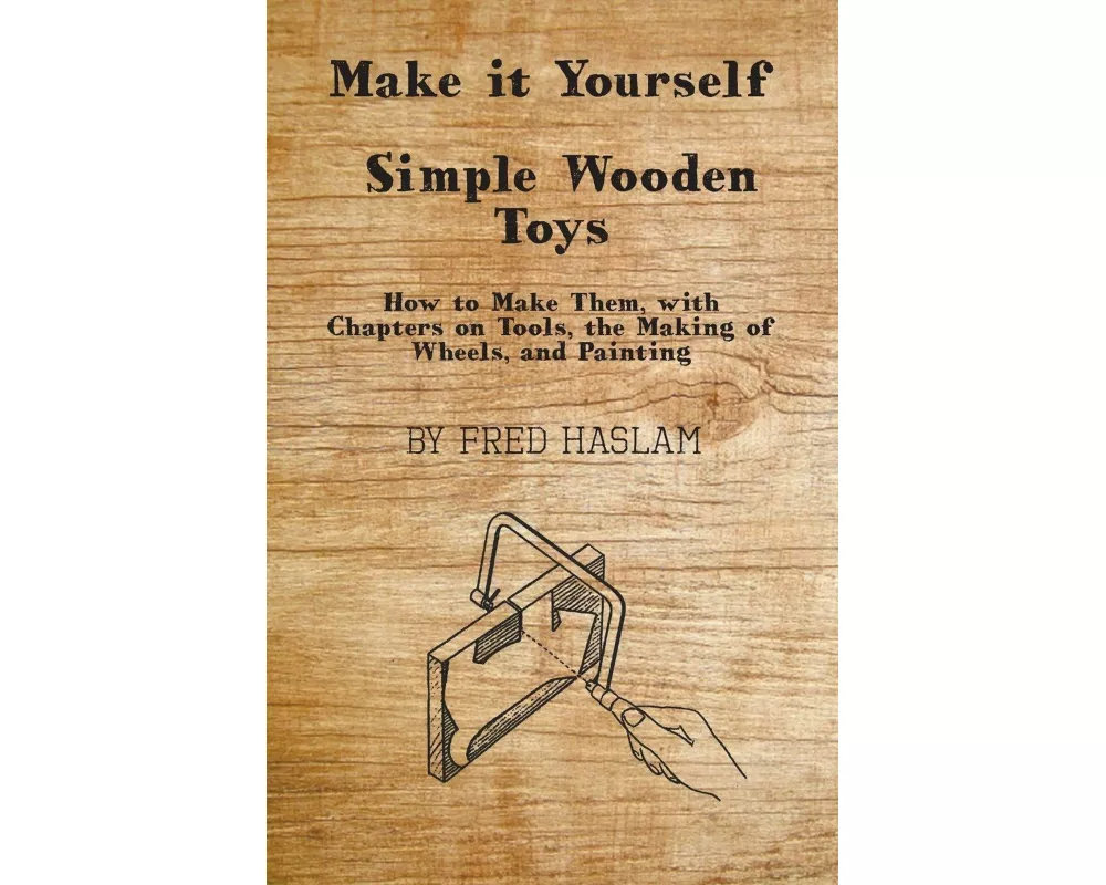 Make It Yourself - Simple Wooden Toys - How to Make Them, with Chapters on Tools, the Making of Wheels, and Painting