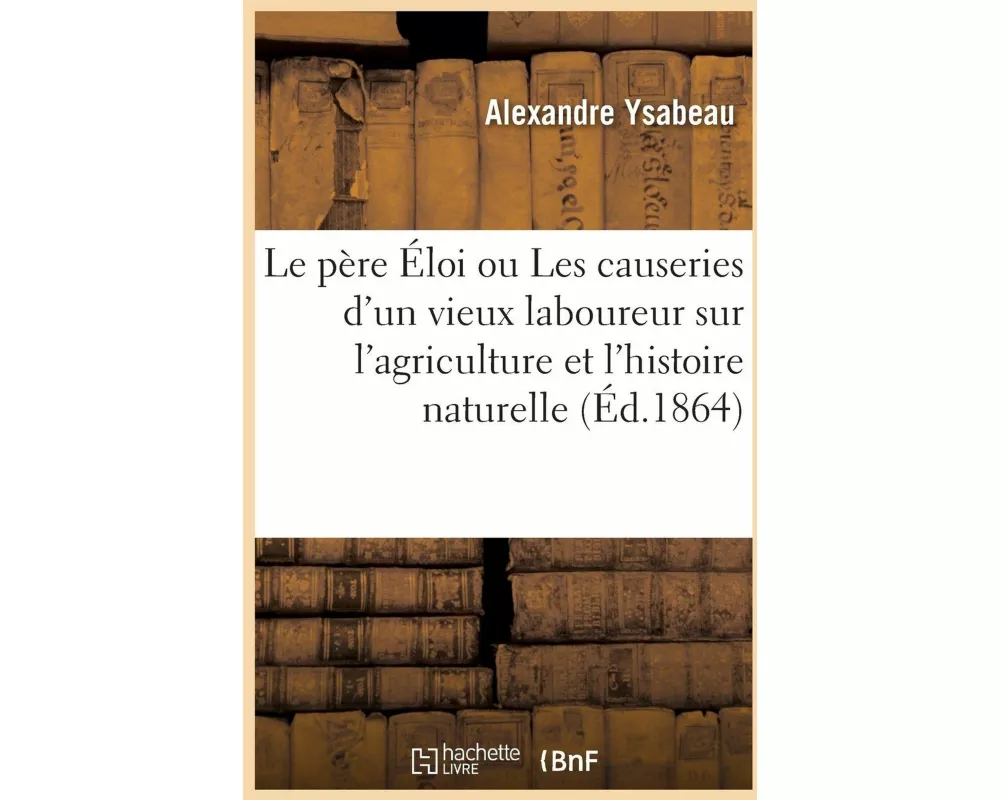 Le Père Éloi Ou Les Causeries d'Un Vieux Laboureur Sur l'Agriculture Et l'Histoire Naturelle