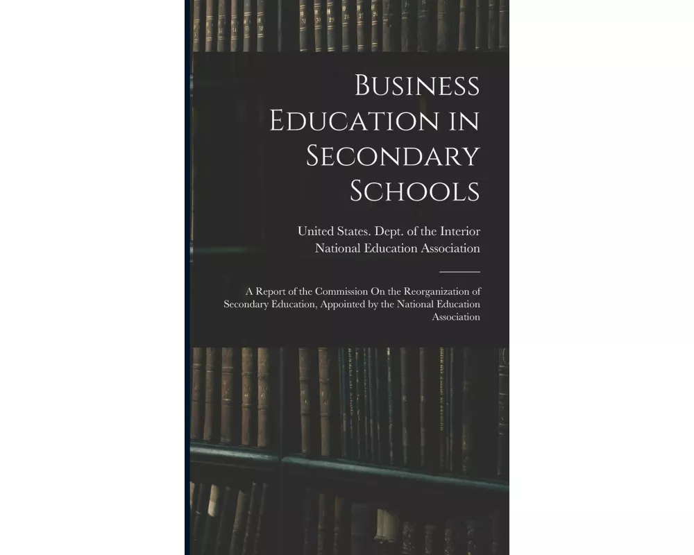 Business Education in Secondary Schools: A Report of the Commission On the Reorganization of Secondary Education, Appointed by the National Education