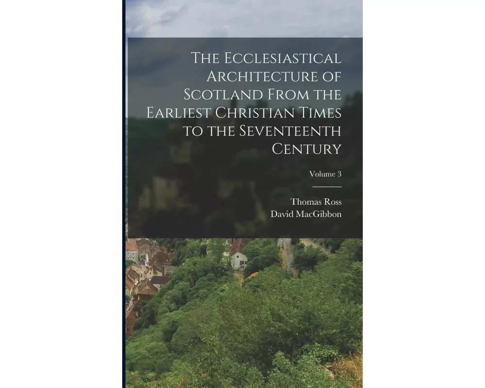 The Ecclesiastical Architecture of Scotland From the Earliest Christian Times to the Seventeenth Century; Volume 3