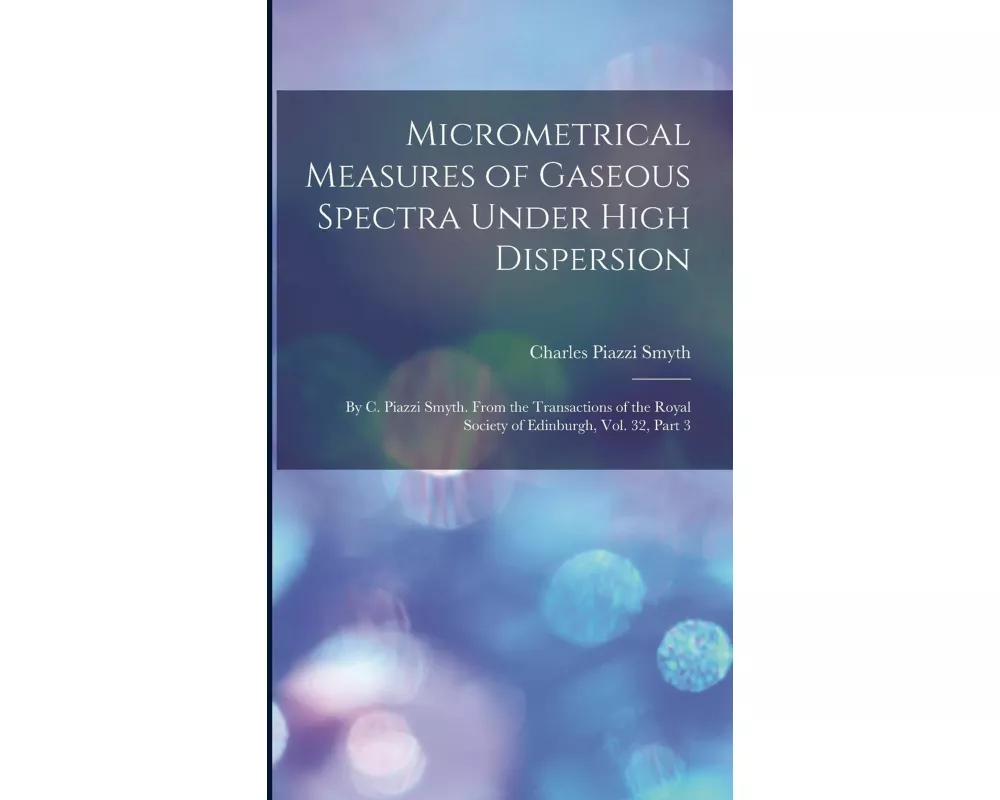 Micrometrical Measures of Gaseous Spectra Under High Dispersion: By C. Piazzi Smyth. From the Transactions of the Royal Society of Edinburgh, Vol. 32
