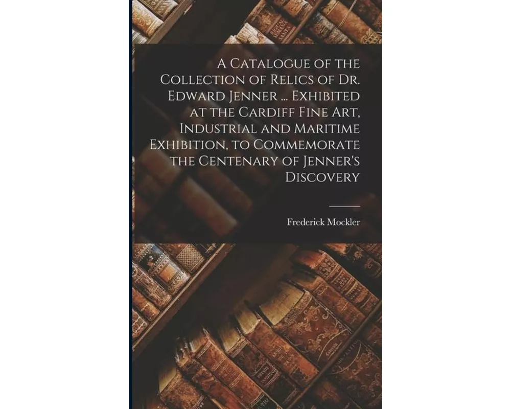 A Catalogue of the Collection of Relics of Dr. Edward Jenner ... Exhibited at the Cardiff Fine Art, Industrial and Maritime Exhibition, to Commemorate