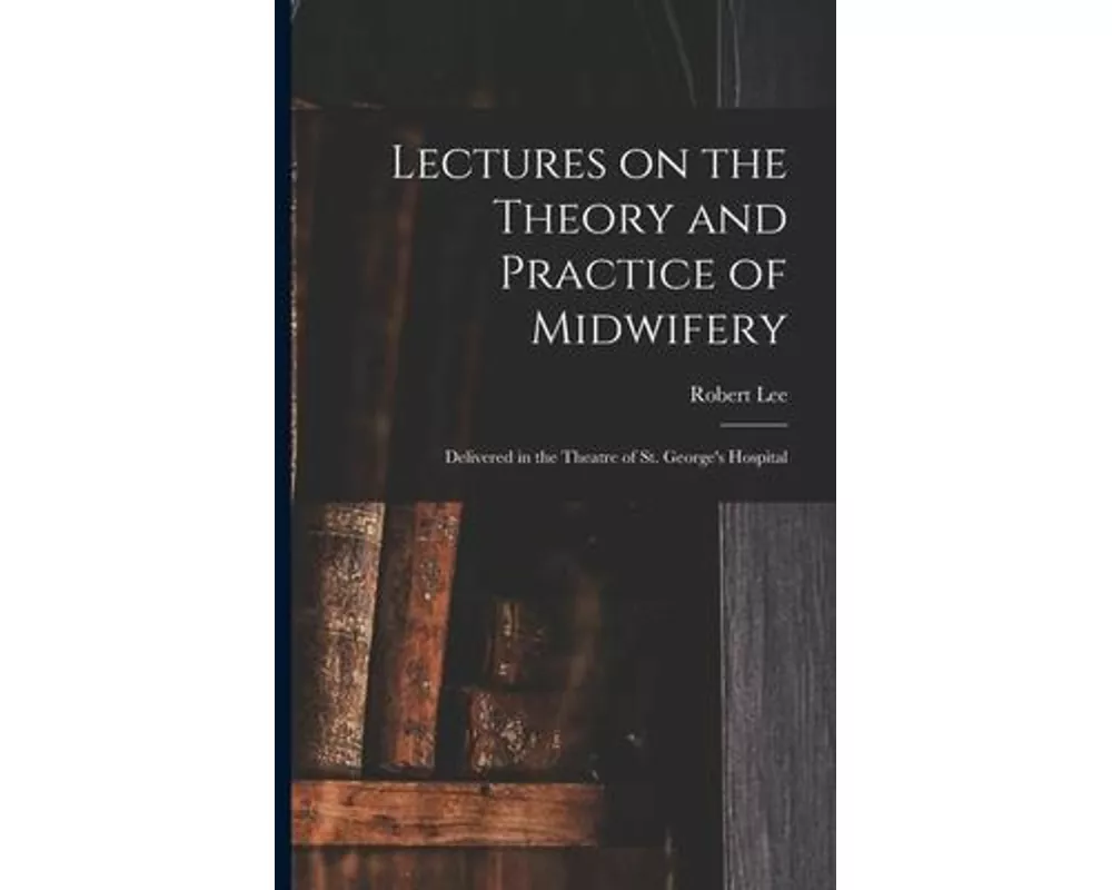 Lectures on the Theory and Practice of Midwifery: Delivered in the Theatre of St. George's Hospital