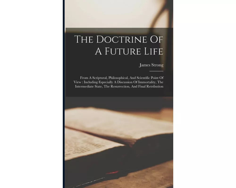 The Doctrine Of A Future Life: From A Scriptural, Philosophical, And Scientific Point Of View: Including Especially A Discussion Of Immortality, The