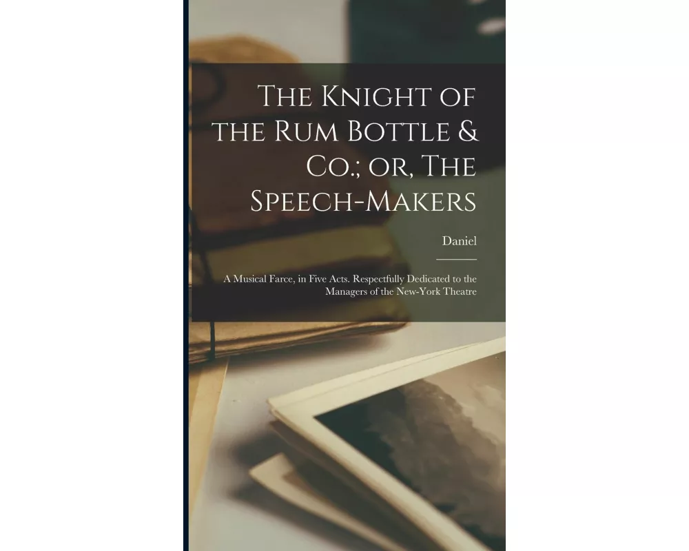 The Knight of the Rum Bottle & Co.; or, The Speech-makers: A Musical Farce, in Five Acts. Respectfully Dedicated to the Managers of the New-York Theat