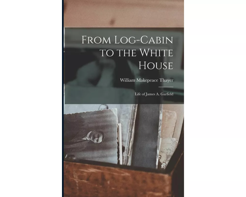 From Log-cabin to the White House: Life of James A. Garfield