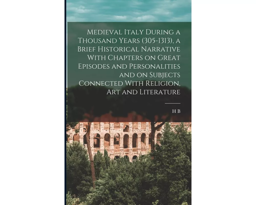 Medieval Italy During a Thousand Years (305-1313), a Brief Historical Narrative With Chapters on Great Episodes and Personalities and on Subjects Conn
